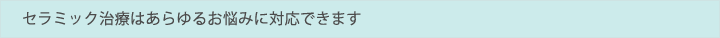 セラミック治療はあらゆるお悩みに対応できます