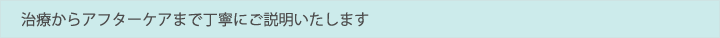 治療からアフターケアまで丁寧にご説明いたします