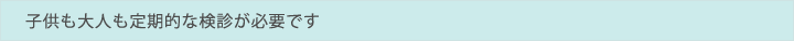 子供も大人も定期的な検診が必要です